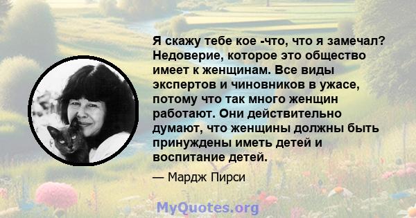 Я скажу тебе кое -что, что я замечал? Недоверие, которое это общество имеет к женщинам. Все виды экспертов и чиновников в ужасе, потому что так много женщин работают. Они действительно думают, что женщины должны быть