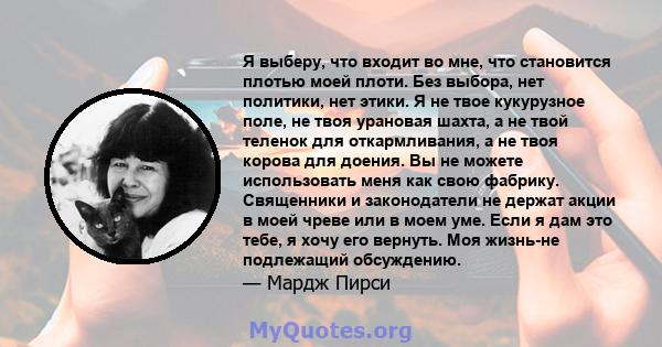 Я выберу, что входит во мне, что становится плотью моей плоти. Без выбора, нет политики, нет этики. Я не твое кукурузное поле, не твоя урановая шахта, а не твой теленок для откармливания, а не твоя корова для доения. Вы 