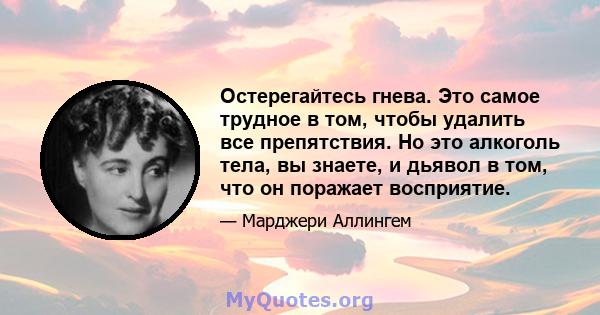 Остерегайтесь гнева. Это самое трудное в том, чтобы удалить все препятствия. Но это алкоголь тела, вы знаете, и дьявол в том, что он поражает восприятие.