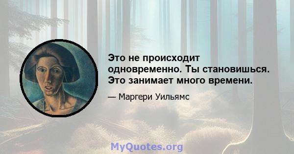 Это не происходит одновременно. Ты становишься. Это занимает много времени.