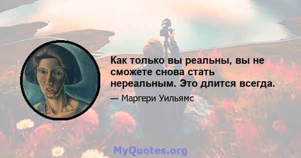 Как только вы реальны, вы не сможете снова стать нереальным. Это длится всегда.