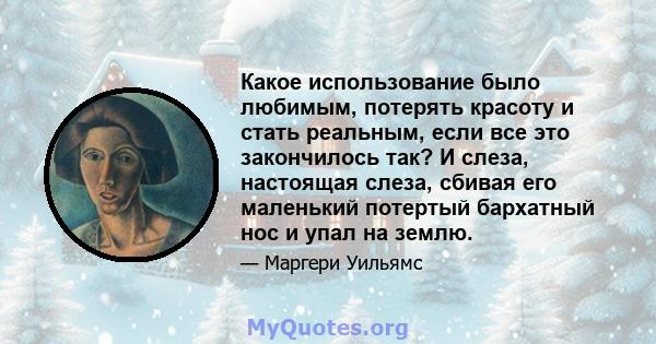 Какое использование было любимым, потерять красоту и стать реальным, если все это закончилось так? И слеза, настоящая слеза, сбивая его маленький потертый бархатный нос и упал на землю.