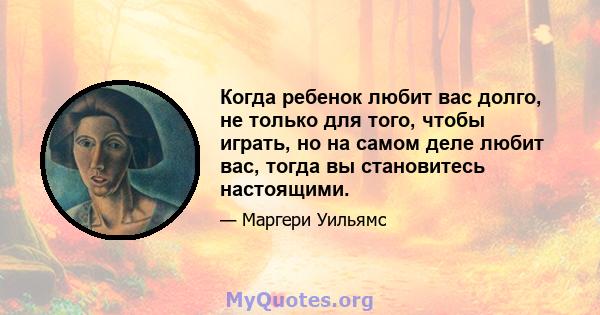 Когда ребенок любит вас долго, не только для того, чтобы играть, но на самом деле любит вас, тогда вы становитесь настоящими.