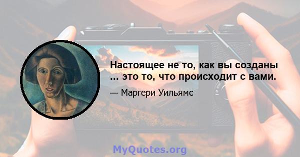 Настоящее не то, как вы созданы ... это то, что происходит с вами.