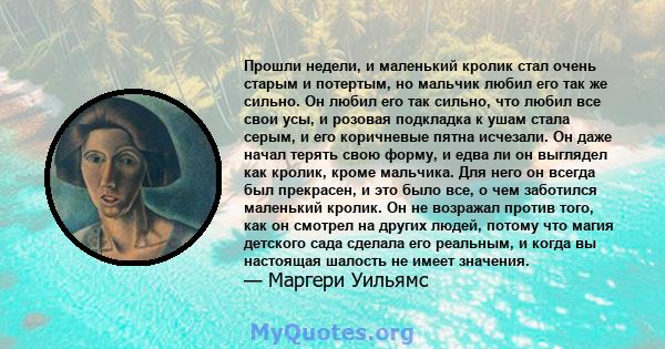 Прошли недели, и маленький кролик стал очень старым и потертым, но мальчик любил его так же сильно. Он любил его так сильно, что любил все свои усы, и розовая подкладка к ушам стала серым, и его коричневые пятна