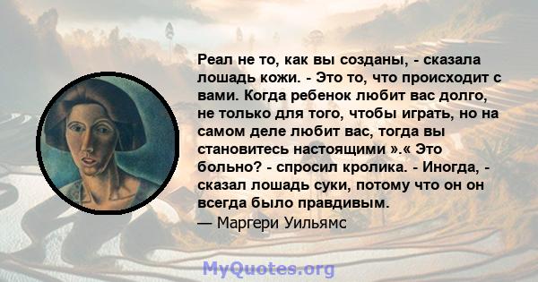 Реал не то, как вы созданы, - сказала лошадь кожи. - Это то, что происходит с вами. Когда ребенок любит вас долго, не только для того, чтобы играть, но на самом деле любит вас, тогда вы становитесь настоящими ».« Это