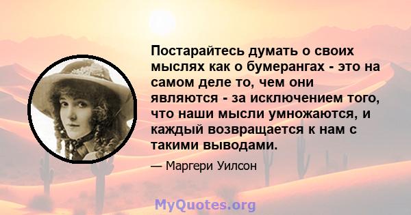 Постарайтесь думать о своих мыслях как о бумерангах - это на самом деле то, чем они являются - за исключением того, что наши мысли умножаются, и каждый возвращается к нам с такими выводами.