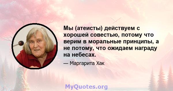 Мы (атеисты) действуем с хорошей совестью, потому что верим в моральные принципы, а не потому, что ожидаем награду на небесах.