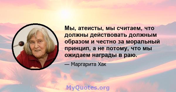 Мы, атеисты, мы считаем, что должны действовать должным образом и честно за моральный принцип, а не потому, что мы ожидаем награды в раю.