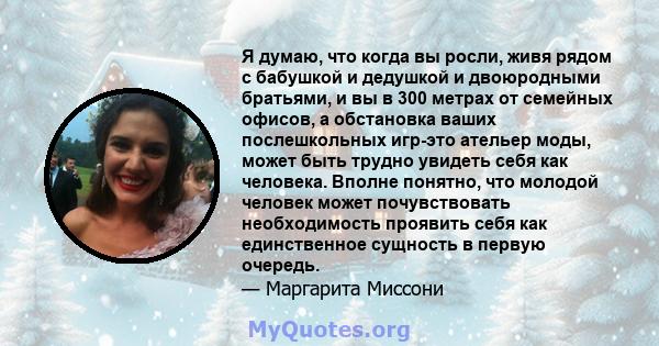 Я думаю, что когда вы росли, живя рядом с бабушкой и дедушкой и двоюродными братьями, и вы в 300 метрах от семейных офисов, а обстановка ваших послешкольных игр-это ательер моды, может быть трудно увидеть себя как