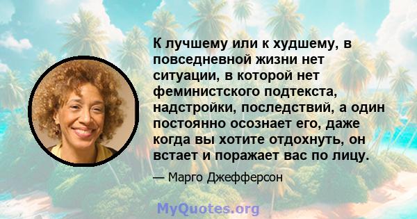 К лучшему или к худшему, в повседневной жизни нет ситуации, в которой нет феминистского подтекста, надстройки, последствий, а один постоянно осознает его, даже когда вы хотите отдохнуть, он встает и поражает вас по лицу.