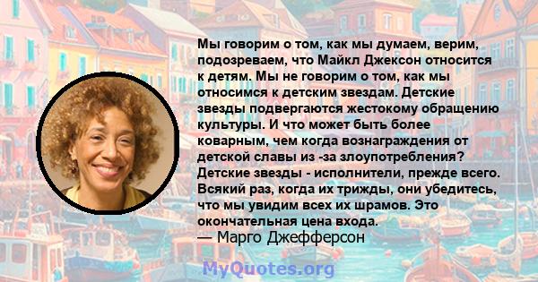 Мы говорим о том, как мы думаем, верим, подозреваем, что Майкл Джексон относится к детям. Мы не говорим о том, как мы относимся к детским звездам. Детские звезды подвергаются жестокому обращению культуры. И что может