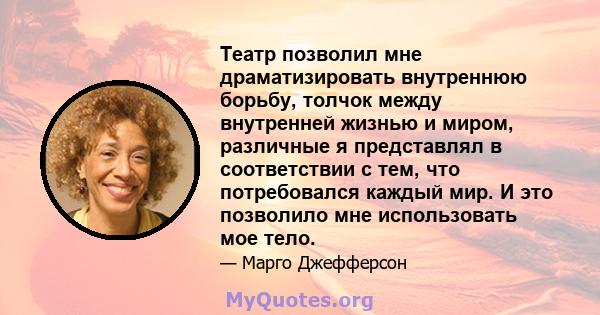 Театр позволил мне драматизировать внутреннюю борьбу, толчок между внутренней жизнью и миром, различные я представлял в соответствии с тем, что потребовался каждый мир. И это позволило мне использовать мое тело.