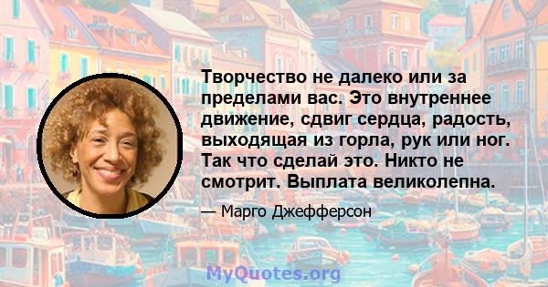 Творчество не далеко или за пределами вас. Это внутреннее движение, сдвиг сердца, радость, выходящая из горла, рук или ног. Так что сделай это. Никто не смотрит. Выплата великолепна.