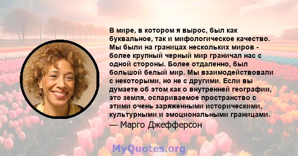 В мире, в котором я вырос, был как буквальное, так и мифологическое качество. Мы были на границах нескольких миров - более крупный черный мир граничал нас с одной стороны. Более отдаленно, был большой белый мир. Мы