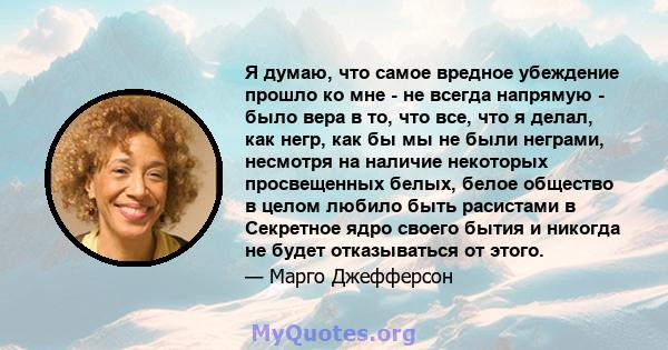 Я думаю, что самое вредное убеждение прошло ко мне - не всегда напрямую - было вера в то, что все, что я делал, как негр, как бы мы не были неграми, несмотря на наличие некоторых просвещенных белых, белое общество в