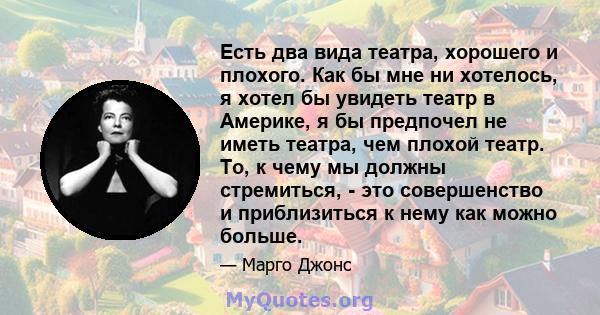 Есть два вида театра, хорошего и плохого. Как бы мне ни хотелось, я хотел бы увидеть театр в Америке, я бы предпочел не иметь театра, чем плохой театр. То, к чему мы должны стремиться, - это совершенство и приблизиться