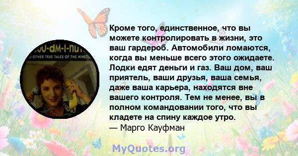 Кроме того, единственное, что вы можете контролировать в жизни, это ваш гардероб. Автомобили ломаются, когда вы меньше всего этого ожидаете. Лодки едят деньги и газ. Ваш дом, ваш приятель, ваши друзья, ваша семья, даже