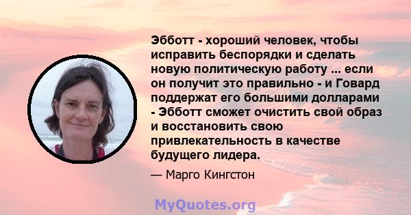 Эбботт - хороший человек, чтобы исправить беспорядки и сделать новую политическую работу ... если он получит это правильно - и Говард поддержат его большими долларами - Эбботт сможет очистить свой образ и восстановить