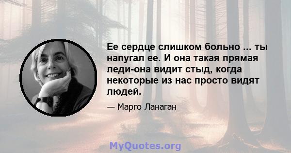 Ее сердце слишком больно ... ты напугал ее. И она такая прямая леди-она видит стыд, когда некоторые из нас просто видят людей.