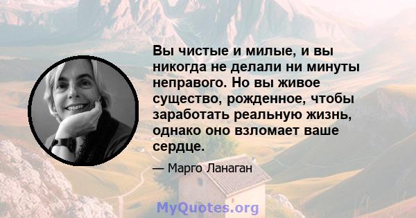 Вы чистые и милые, и вы никогда не делали ни минуты неправого. Но вы живое существо, рожденное, чтобы заработать реальную жизнь, однако оно взломает ваше сердце.