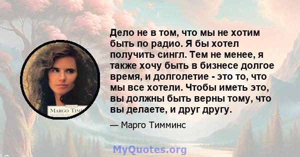 Дело не в том, что мы не хотим быть по радио. Я бы хотел получить сингл. Тем не менее, я также хочу быть в бизнесе долгое время, и долголетие - это то, что мы все хотели. Чтобы иметь это, вы должны быть верны тому, что