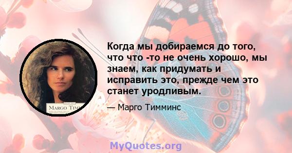 Когда мы добираемся до того, что что -то не очень хорошо, мы знаем, как придумать и исправить это, прежде чем это станет уродливым.