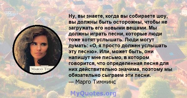 Ну, вы знаете, когда вы собираете шоу, вы должны быть осторожны, чтобы не загружать его новыми вещами. Мы должны играть песни, которые люди тоже хотят услышать. Люди могут думать: «О, я просто должен услышать эту