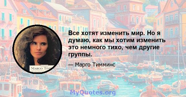 Все хотят изменить мир. Но я думаю, как мы хотим изменить это немного тихо, чем другие группы.