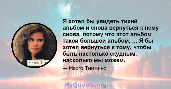 Я хотел бы увидеть тихий альбом и снова вернуться к нему снова, потому что этот альбом такой большой альбом, ... Я бы хотел вернуться к тому, чтобы быть настолько скудным, насколько мы можем.