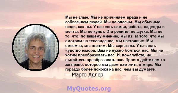 Мы не злые. Мы не причиняем вреда и не соблазняем людей. Мы не опасны. Мы обычные люди, как вы. У нас есть семьи, работа, надежды и мечты. Мы не культ. Эта религия не шутка. Мы не то, что, по вашему мнению, мы из -за