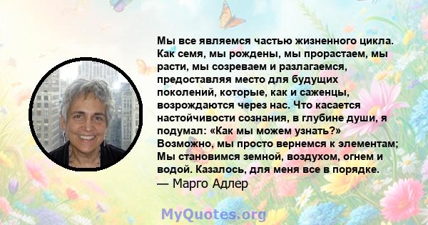 Мы все являемся частью жизненного цикла. Как семя, мы рождены, мы прорастаем, мы расти, мы созреваем и разлагаемся, предоставляя место для будущих поколений, которые, как и саженцы, возрождаются через нас. Что касается