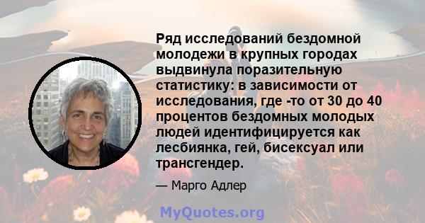 Ряд исследований бездомной молодежи в крупных городах выдвинула поразительную статистику: в зависимости от исследования, где -то от 30 до 40 процентов бездомных молодых людей идентифицируется как лесбиянка, гей,