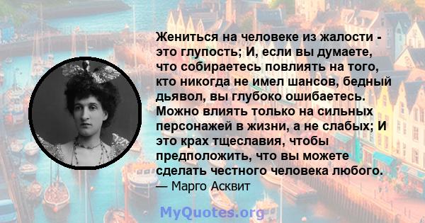 Жениться на человеке из жалости - это глупость; И, если вы думаете, что собираетесь повлиять на того, кто никогда не имел шансов, бедный дьявол, вы глубоко ошибаетесь. Можно влиять только на сильных персонажей в жизни,