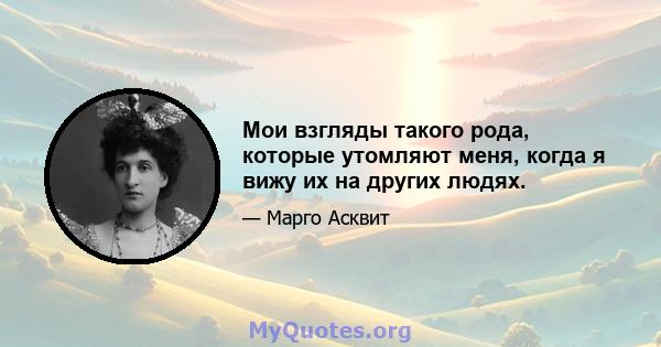 Мои взгляды такого рода, которые утомляют меня, когда я вижу их на других людях.