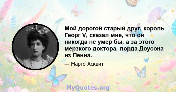 Мой дорогой старый друг, король Георг V, сказал мне, что он никогда не умер бы, а за этого мерзкого доктора, лорда Доусона из Пенна.