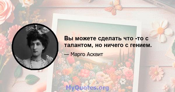 Вы можете сделать что -то с талантом, но ничего с гением.