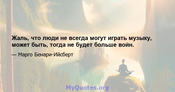 Жаль, что люди не всегда могут играть музыку, может быть, тогда не будет больше войн.