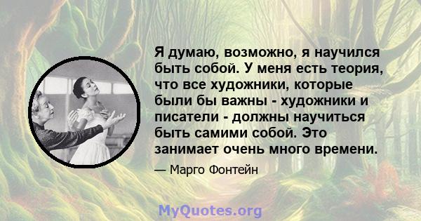 Я думаю, возможно, я научился быть собой. У меня есть теория, что все художники, которые были бы важны - художники и писатели - должны научиться быть самими собой. Это занимает очень много времени.