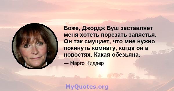 Боже, Джордж Буш заставляет меня хотеть порезать запястья. Он так смущает, что мне нужно покинуть комнату, когда он в новостях. Какая обезьяна.