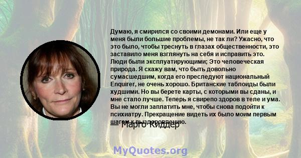 Думаю, я смирился со своими демонами. Или еще у меня были большие проблемы, не так ли? Ужасно, что это было, чтобы треснуть в глазах общественности, это заставило меня взглянуть на себя и исправить это. Люди были