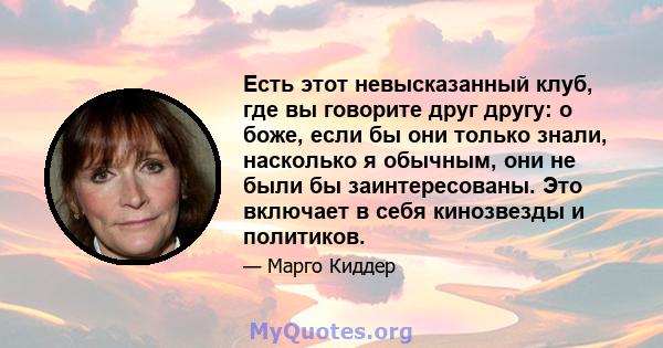 Есть этот невысказанный клуб, где вы говорите друг другу: о боже, если бы они только знали, насколько я обычным, они не были бы заинтересованы. Это включает в себя кинозвезды и политиков.