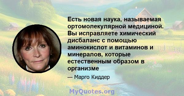 Есть новая наука, называемая ортомолекулярной медициной. Вы исправляете химический дисбаланс с помощью аминокислот и витаминов и минералов, которые естественным образом в организме