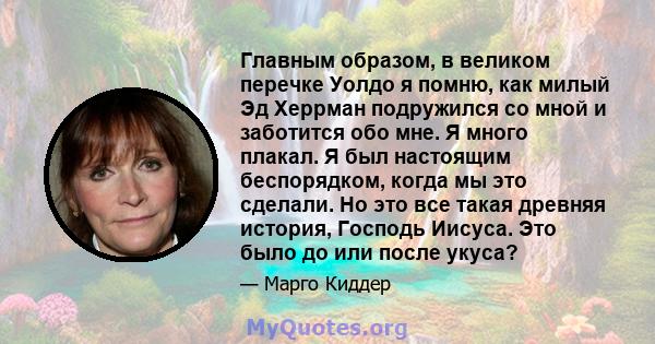 Главным образом, в великом перечке Уолдо я помню, как милый Эд Херрман подружился со мной и заботится обо мне. Я много плакал. Я был настоящим беспорядком, когда мы это сделали. Но это все такая древняя история, Господь 