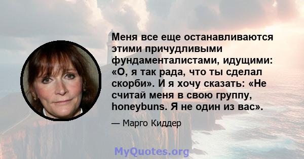 Меня все еще останавливаются этими причудливыми фундаменталистами, идущими: «О, я так рада, что ты сделал скорби». И я хочу сказать: «Не считай меня в свою группу, honeybuns. Я не один из вас».