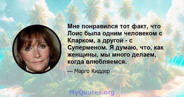 Мне понравился тот факт, что Лоис была одним человеком с Кларком, а другой - с Суперменом. Я думаю, что, как женщины, мы много делаем, когда влюбляемся.