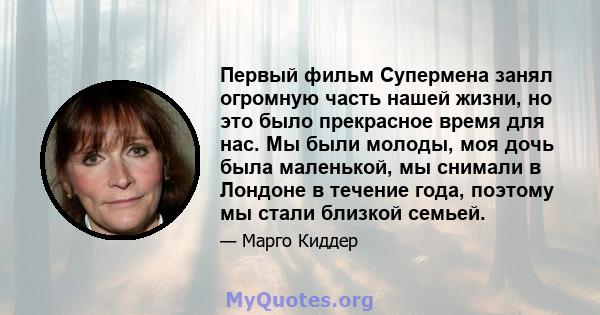 Первый фильм Супермена занял огромную часть нашей жизни, но это было прекрасное время для нас. Мы были молоды, моя дочь была маленькой, мы снимали в Лондоне в течение года, поэтому мы стали близкой семьей.