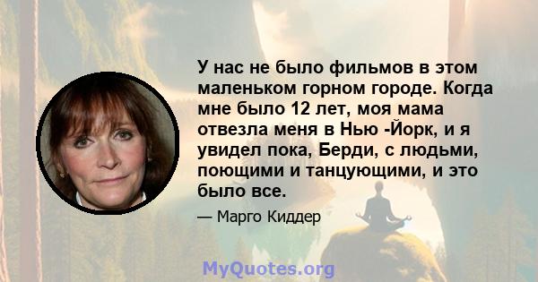 У нас не было фильмов в этом маленьком горном городе. Когда мне было 12 лет, моя мама отвезла меня в Нью -Йорк, и я увидел пока, Берди, с людьми, поющими и танцующими, и это было все.