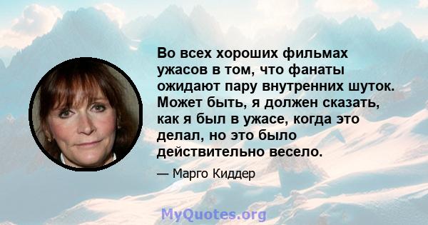 Во всех хороших фильмах ужасов в том, что фанаты ожидают пару внутренних шуток. Может быть, я должен сказать, как я был в ужасе, когда это делал, но это было действительно весело.