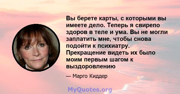 Вы берете карты, с которыми вы имеете дело. Теперь я свирепо здоров в теле и ума. Вы не могли заплатить мне, чтобы снова подойти к психиатру. Прекращение видеть их было моим первым шагом к выздоровлению